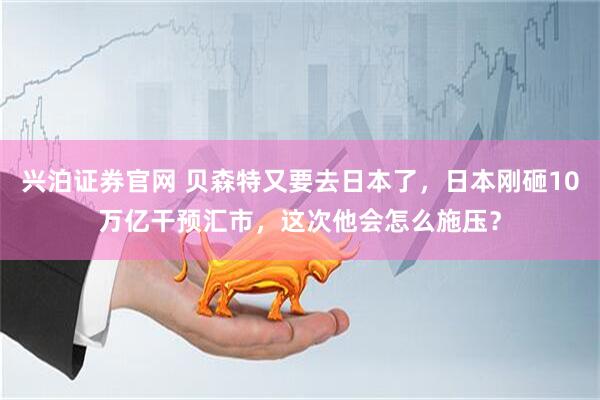 兴泊证券官网 贝森特又要去日本了，日本刚砸10万亿干预汇市，这次他会怎么施压？